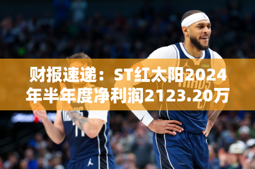 财报速递：ST红太阳2024年半年度净利润2123.20万元