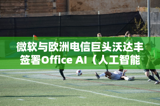 微软与欧洲电信巨头沃达丰签署Office AI（人工智能办公）协议