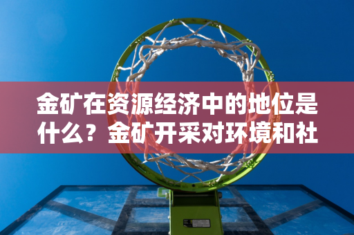 金矿在资源经济中的地位是什么？金矿开采对环境和社会有何影响？