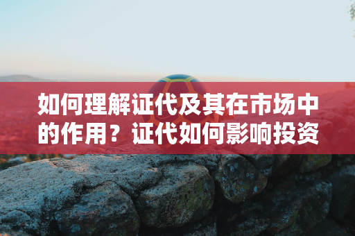 如何理解证代及其在市场中的作用？证代如何影响投资决策？