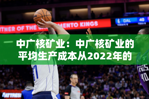 中广核矿业：中广核矿业的平均生产成本从2022年的17.7美元/磅降至15.6美元/磅，降幅约12%