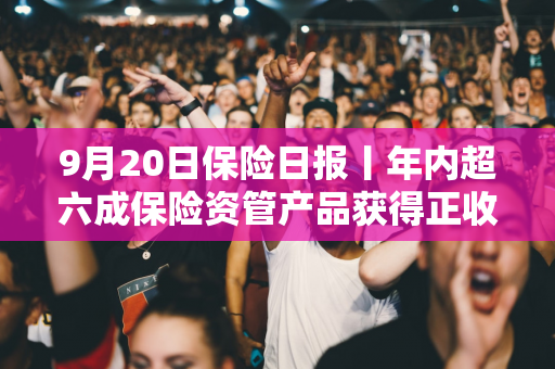 9月20日保险日报丨年内超六成保险资管产品获得正收益，年内已有8名保险高管任职前被否