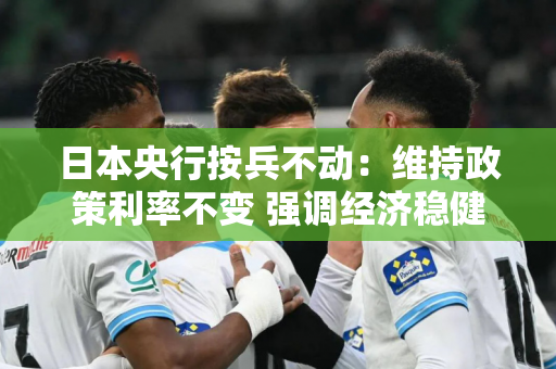 日本央行按兵不动：维持政策利率不变 强调经济稳健复苏