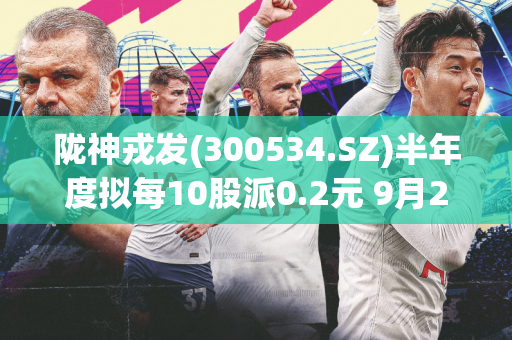 陇神戎发(300534.SZ)半年度拟每10股派0.2元 9月27日除权除息