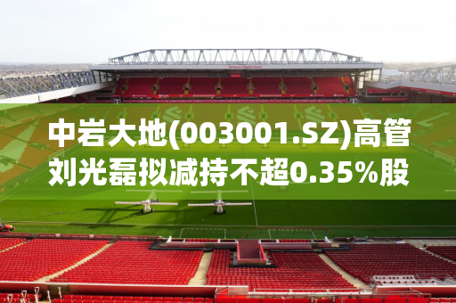 中岩大地(003001.SZ)高管刘光磊拟减持不超0.35%股份