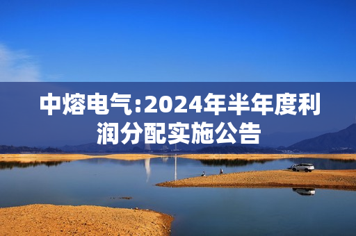 中熔电气:2024年半年度利润分配实施公告