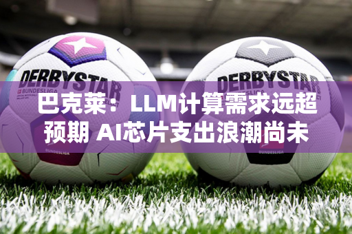 巴克莱：LLM计算需求远超预期 AI芯片支出浪潮尚未见顶