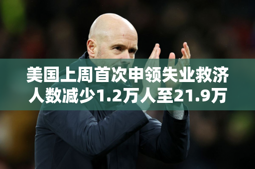 美国上周首次申领失业救济人数减少1.2万人至21.9万人 预估为23.0万人