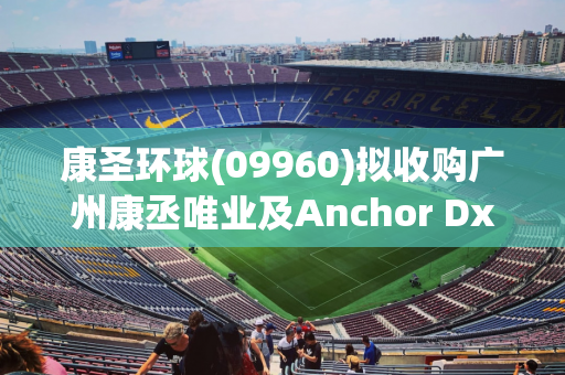 康圣环球(09960)拟收购广州康丞唯业及Anchor Dx各100%股权