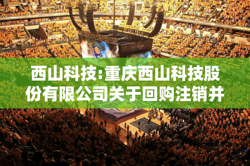 西山科技:重庆西山科技股份有限公司关于回购注销并减少注册资本暨通知债权人的公告