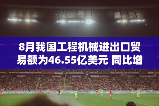 8月我国工程机械进出口贸易额为46.55亿美元 同比增长9.02%