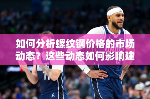 如何分析螺纹钢价格的市场动态？这些动态如何影响建筑行业的成本？