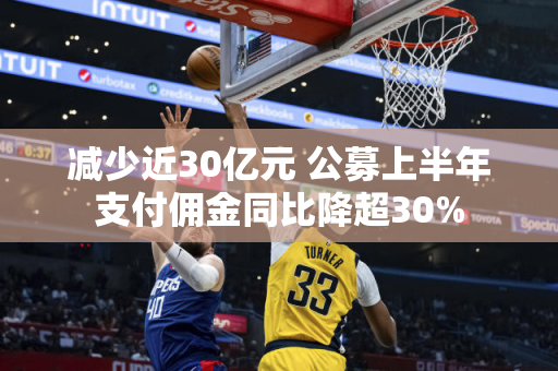 减少近30亿元 公募上半年支付佣金同比降超30%