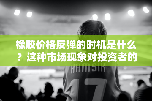 橡胶价格反弹的时机是什么？这种市场现象对投资者的策略有何启示？