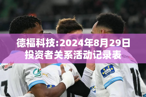 德福科技:2024年8月29日投资者关系活动记录表