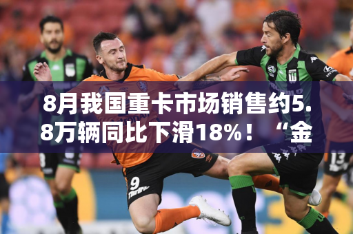 8月我国重卡市场销售约5.8万辆同比下滑18%！“金九银十”会如期到来吗?