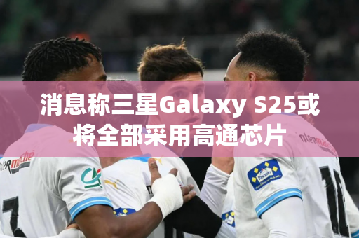 消息称三星Galaxy S25或将全部采用高通芯片