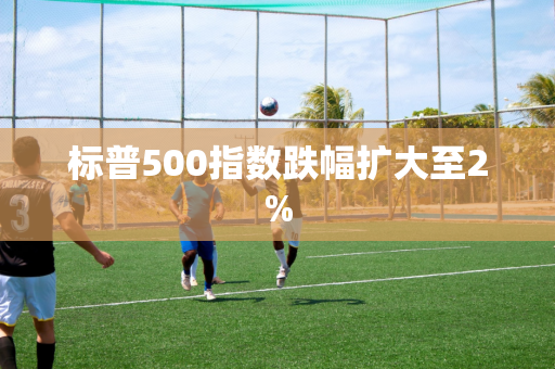 标普500指数跌幅扩大至2%