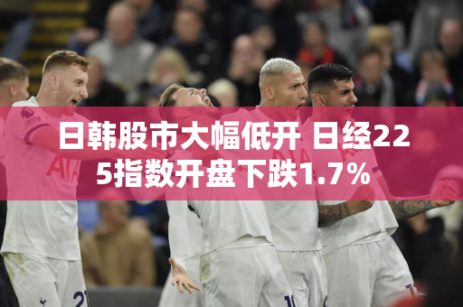 日韩股市大幅低开 日经225指数开盘下跌1.7%