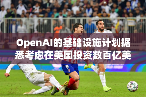 OpenAI的基础设施计划据悉考虑在美国投资数百亿美元