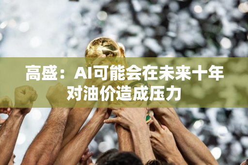 高盛：AI可能会在未来十年对油价造成压力