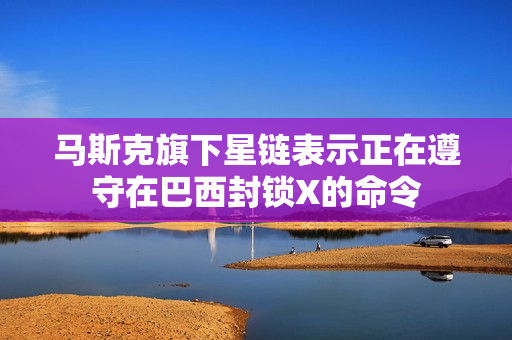 马斯克旗下星链表示正在遵守在巴西封锁X的命令