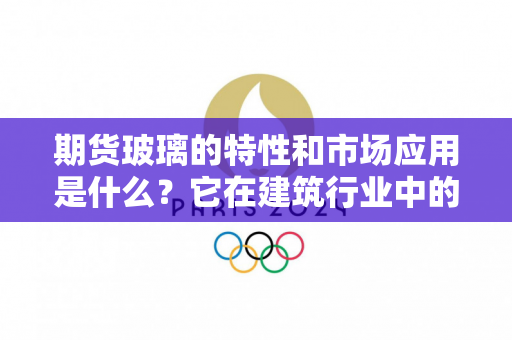 期货玻璃的特性和市场应用是什么？它在建筑行业中的作用如何？