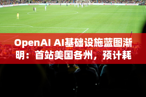 OpenAI AI基础设施蓝图渐明：首站美国各州，预计耗资数百亿美元