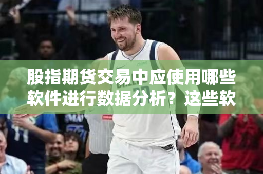 股指期货交易中应使用哪些软件进行数据分析？这些软件如何提高交易效率？