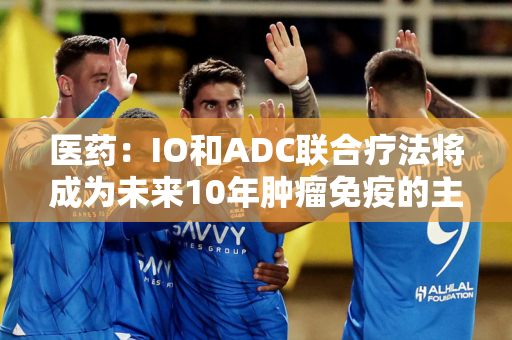 医药：IO和ADC联合疗法将成为未来10年肿瘤免疫的主要治疗方法