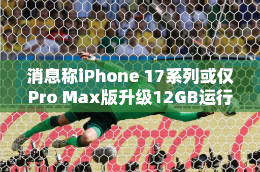 消息称iPhone 17系列或仅Pro Max版升级12GB运行内存 其他仍是8GB