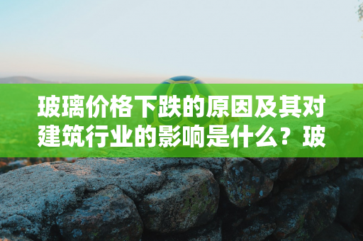 玻璃价格下跌的原因及其对建筑行业的影响是什么？玻璃市场如何受供需影响？