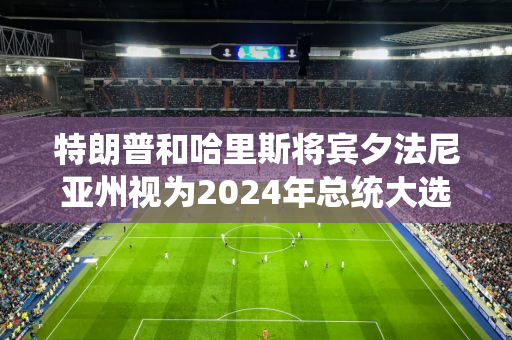 特朗普和哈里斯将宾夕法尼亚州视为2024年总统大选的主要战场