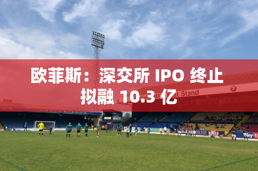 欧菲斯：深交所 IPO 终止 拟融 10.3 亿