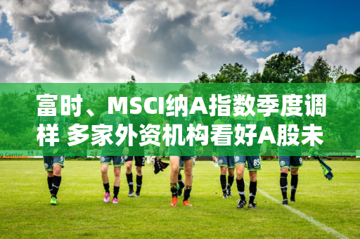 富时、MSCI纳A指数季度调样 多家外资机构看好A股未来表现