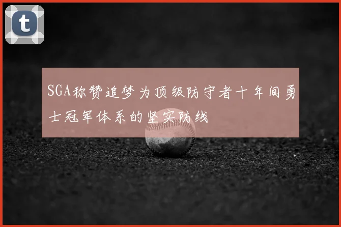 SGA称赞追梦为顶级防守者十年间勇士冠军体系的坚实防线