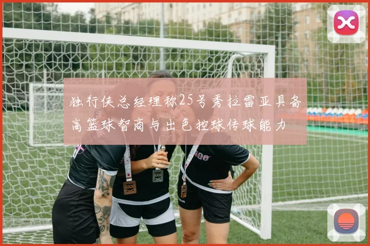 独行侠总经理称25号秀拉雷亚具备高篮球智商与出色控球传球能力