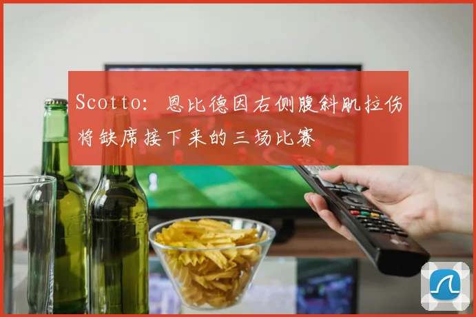 Scotto:恩比德因右侧腹斜肌拉伤将缺席接下来的三场比赛