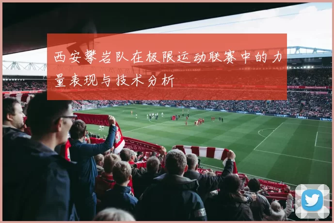 西安攀岩队在极限运动联赛中的力量表现与技术分析