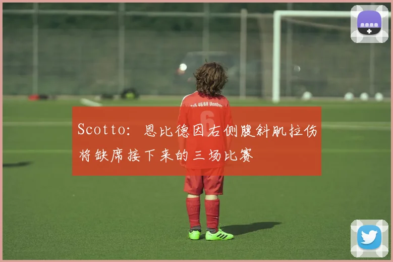 Scotto：恩比德因右侧腹斜肌拉伤将缺席接下来的三场比赛