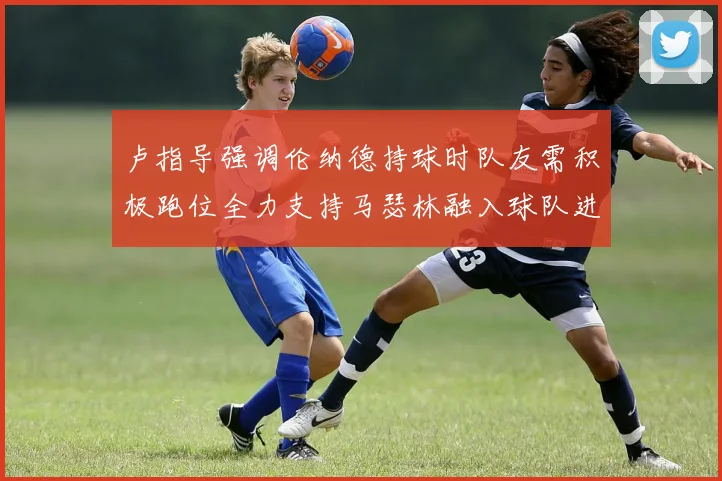 卢指导强调伦纳德持球时队友需积极跑位全力支持马瑟林融入球队进攻体系