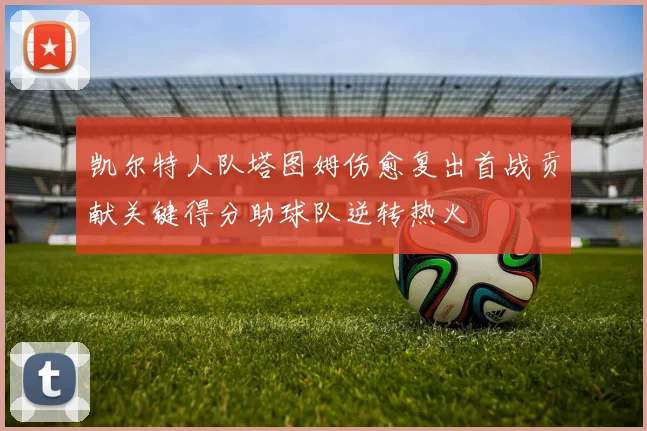 凯尔特人队塔图姆伤愈复出首战贡献关键得分助球队逆转热火