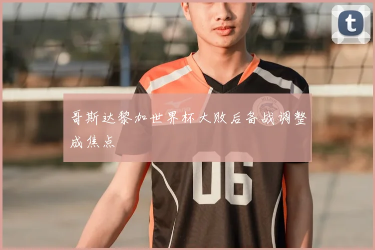 哥斯达黎加世界杯大败后备战调整成焦点