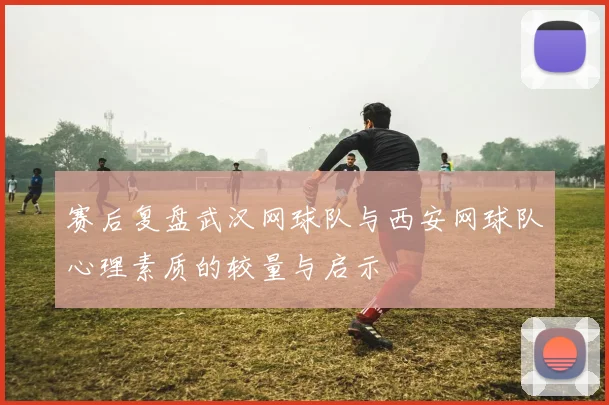 赛后复盘武汉网球队与西安网球队心理素质的较量与启示