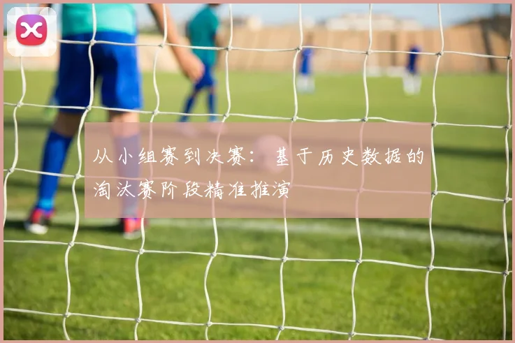 从小组赛到决赛:基于历史数据的淘汰赛阶段精准推演
