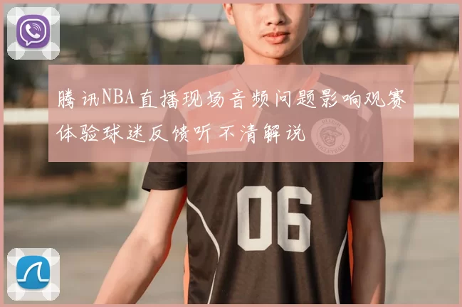 腾讯NBA直播现场音频问题影响观赛体验球迷反馈听不清解说