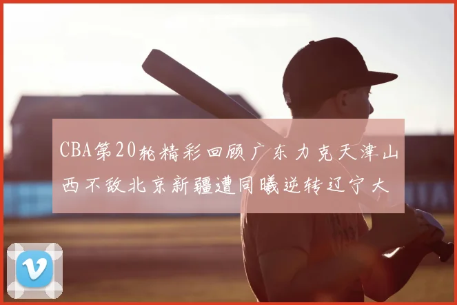 CBA第20轮精彩回顾广东力克天津山西不敌北京新疆遭同曦逆转辽宁大胜四川