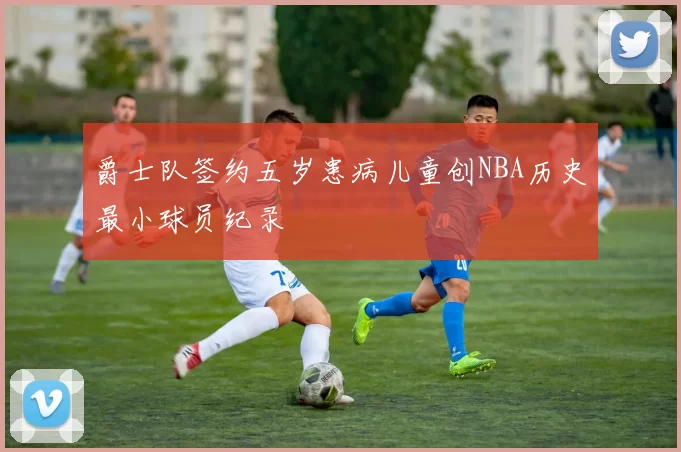 爵士队签约五岁患病儿童创NBA历史最小球员纪录