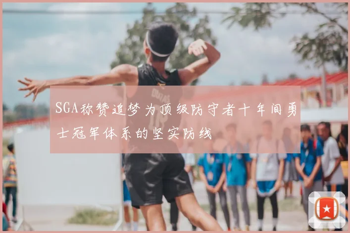 SGA称赞追梦为顶级防守者十年间勇士冠军体系的坚实防线
