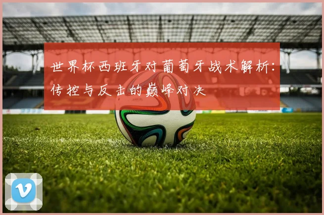 世界杯西班牙对葡萄牙战术解析:传控与反击的巅峰对决